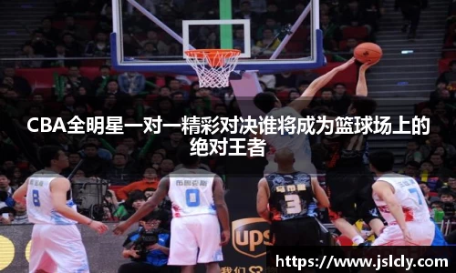 CBA全明星一对一精彩对决谁将成为篮球场上的绝对王者