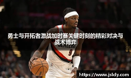勇士与开拓者激战加时赛关键时刻的精彩对决与战术博弈