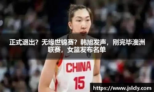 正式退出？无缘世锦赛？韩旭发声，刚完毕澳洲联赛，女篮发布名单