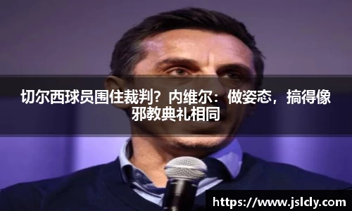 切尔西球员围住裁判？内维尔：做姿态，搞得像邪教典礼相同