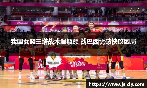 我国女篮三塔战术遇瓶颈 战巴西需破快攻困局