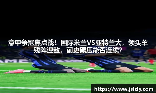 意甲争冠焦点战！国际米兰VS亚特兰大，领头羊残阵迎敌，前史碾压能否连续？